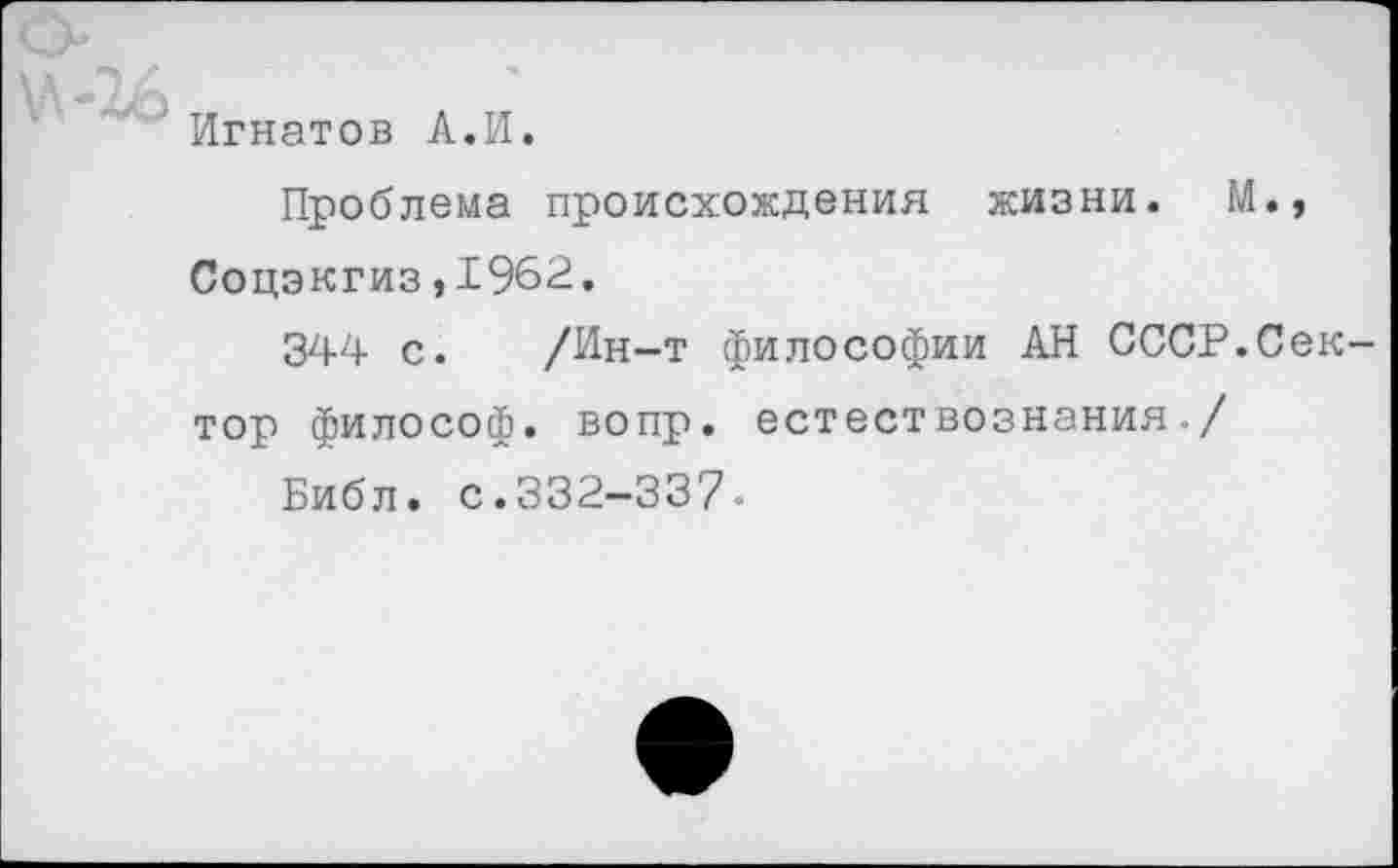 ﻿Игнатов А.И.
Проблема происхождения жизни. М., Соцэкгиз,1962.
344 с. /Ин-т философии АН СССР.Сек тор философ, вопр. естествознания./
Библ. с.332-337.